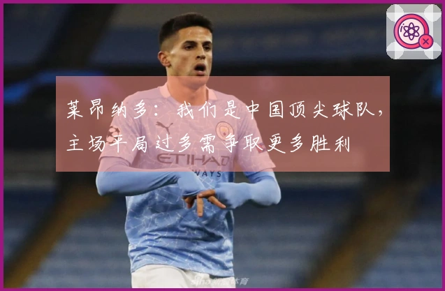 莱昂纳多：我们是中国顶尖球队，主场平局过多需争取更多胜利