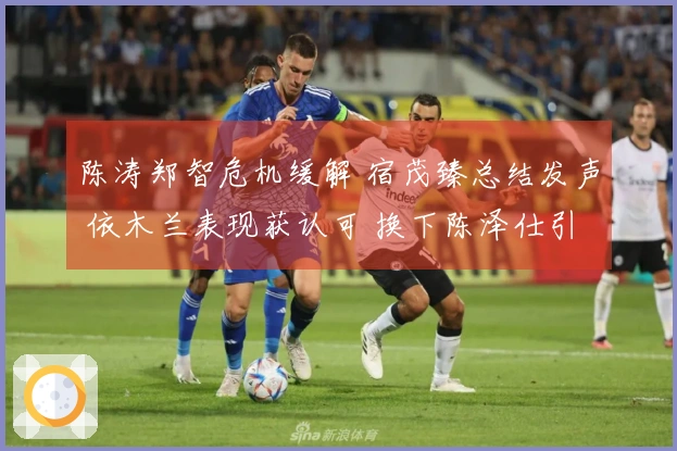 陈涛郑智危机缓解 宿茂臻总结发声 依木兰表现获认可 换下陈泽仕引争议